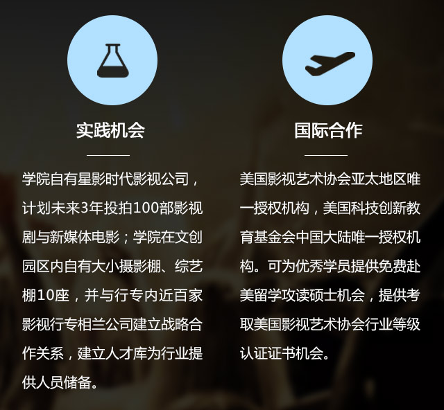 實(shí)踐機(jī)會:學(xué)院自有星影時(shí)代影視公司，計(jì)劃未來3年投拍100部影視劇與新媒體電影;學(xué)院在文創(chuàng)園區(qū)內(nèi)自有大小攝影棚、綜藝棚10座，并與行專內(nèi)近百家影視行專相蘭公司建立戰(zhàn)略合作關(guān)系，建立人才庫為行業(yè)提供人員儲備。國際合作:美國影視藝術(shù)協(xié)會亞太地區(qū)唯一授權(quán)機(jī)構(gòu)，美國科技創(chuàng)新教育基金會中國大陸唯一授權(quán)機(jī)構(gòu)?？蔀閮?yōu)秀學(xué)員提供免費(fèi)赴美留學(xué)攻讀碩士機(jī)會，提供考取美國影視藝術(shù)協(xié)會行業(yè)等級認(rèn)證證書機(jī)會。