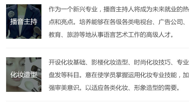 作為一個(gè)新興專業(yè)，播音主持人將成為未來就業(yè)的熱點(diǎn)和亮點(diǎn)。培養(yǎng)能夠在各級各類電視臺、廣告公司、教育、旅游等地從事語言藝術(shù)工作的高級人才。開設(shè)化妝基礎(chǔ)、影樓化妝造型、時(shí)尚化妝技巧、專業(yè)盤發(fā)等科目。意在使學(xué)員掌握運(yùn)用化妝專業(yè)技能，加強(qiáng)審美意識。以適應(yīng)各類化妝、形象造型的需要。